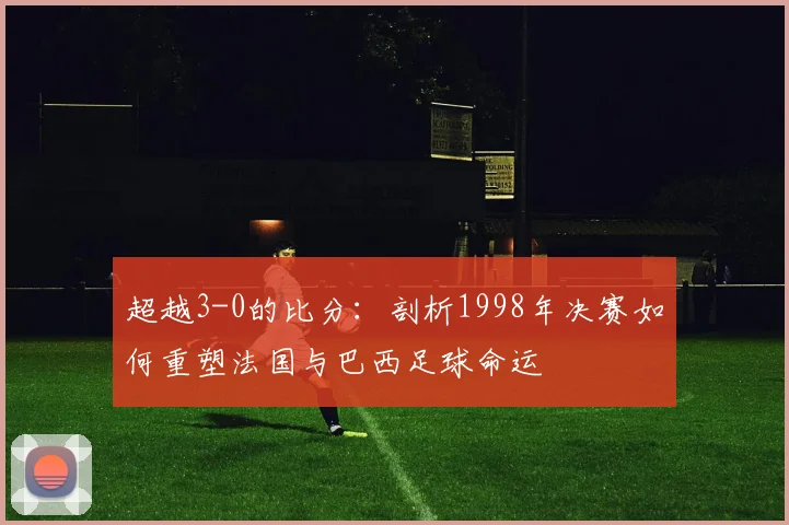 超越3-0的比分：剖析1998年决赛如何重塑法国与巴西足球命运