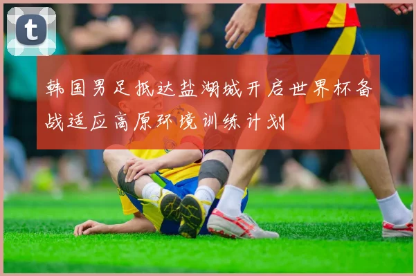 韩国男足抵达盐湖城开启世界杯备战适应高原环境训练计划