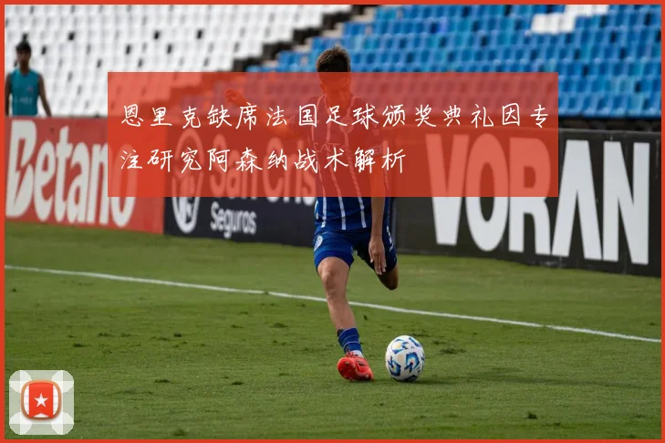 恩里克缺席法国足球颁奖典礼因专注研究阿森纳战术解析