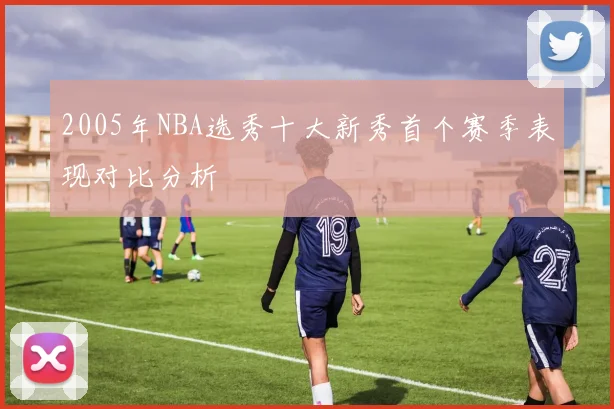 2005年NBA选秀十大新秀首个赛季表现对比分析