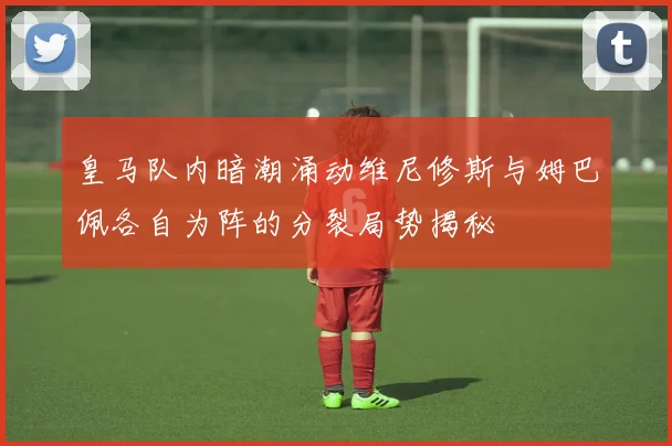 皇马队内暗潮涌动维尼修斯与姆巴佩各自为阵的分裂局势揭秘